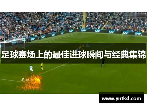 足球赛场上的最佳进球瞬间与经典集锦