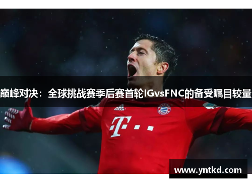 巅峰对决：全球挑战赛季后赛首轮IGvsFNC的备受瞩目较量