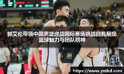 郭艾伦带领中国男篮迎战国际赛场挑战自我展现篮球魅力与团队精神